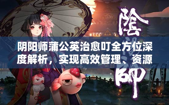 阴阳师蒲公英治愈叮全方位深度解析，实现高效管理、资源最大化利用与价值提升策略
