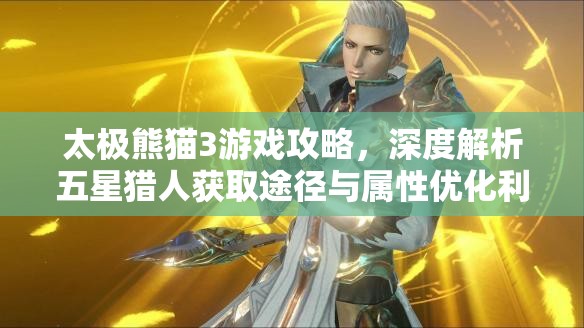 太极熊猫3游戏攻略，深度解析五星猎人获取途径与属性优化利用