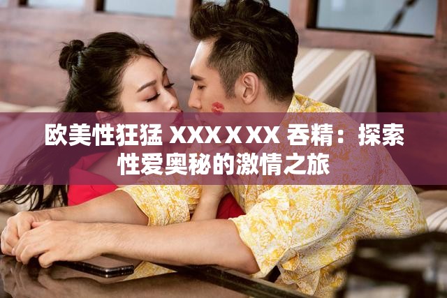 欧美性狂猛 XXXⅩXX 吞精：探索性爱奥秘的激情之旅