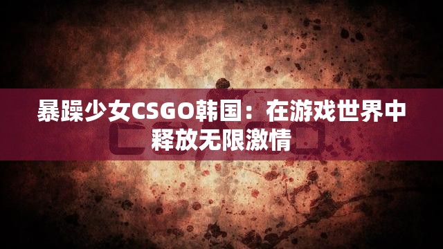 暴躁少女CSGO韩国：在游戏世界中释放无限激情