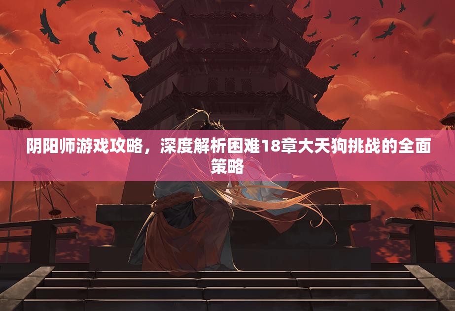 阴阳师游戏攻略，深度解析困难18章大天狗挑战的全面策略