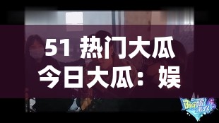 51 热门大瓜今日大瓜：娱乐圈惊爆秘闻震撼来袭