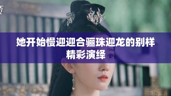 她开始慢迎迎合骊珠迎龙的别样精彩演绎