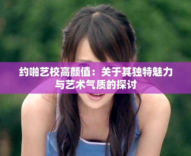 约啪艺校高颜值：关于其独特魅力与艺术气质的探讨