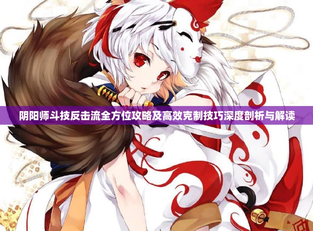 阴阳师斗技反击流全方位攻略及高效克制技巧深度剖析与解读
