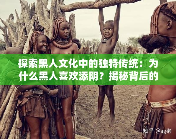 探索黑人文化中的独特传统：为什么黑人喜欢添阴？揭秘背后的历史与意义
