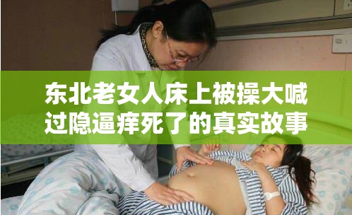 东北老女人床上被操大喊过隐逼痒死了的真实故事：情感与欲望的交织