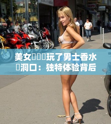 美女脫內褲玩了男士香水逬洞口：独特体验背后的时尚与魅力探秘