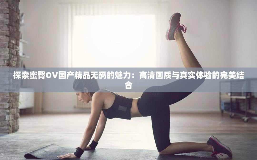 探索蜜臀OV国产精品无码的魅力：高清画质与真实体验的完美结合