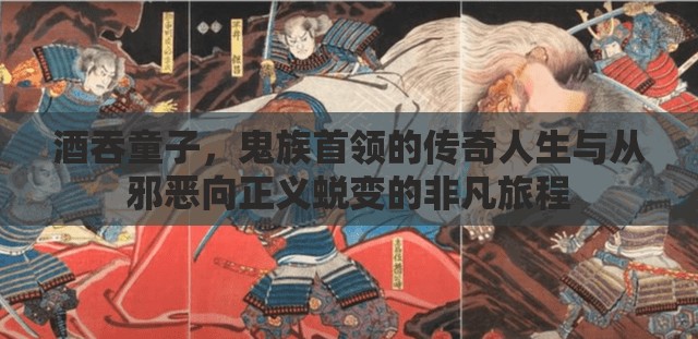 酒吞童子，鬼族首领的传奇人生与从邪恶向正义蜕变的非凡旅程
