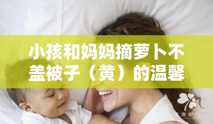 小孩和妈妈摘萝卜不盖被子（黄）的温馨亲子时光，感受自然与家庭的温暖
