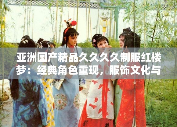 亚洲国产精品久久久久制服红楼梦：经典角色重现，服饰文化与剧情深度解析