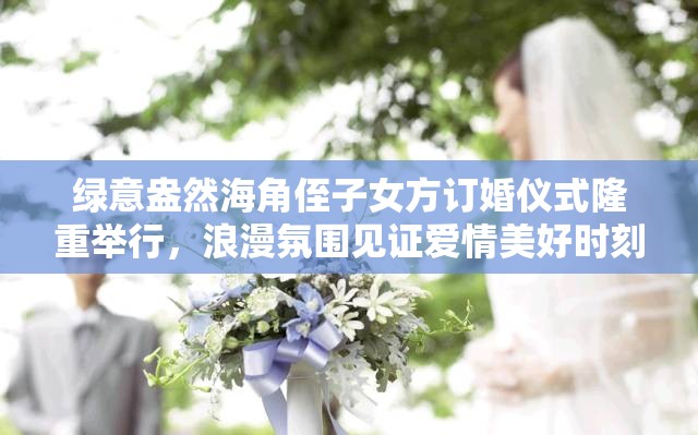 绿意盎然海角侄子女方订婚仪式隆重举行，浪漫氛围见证爱情美好时刻