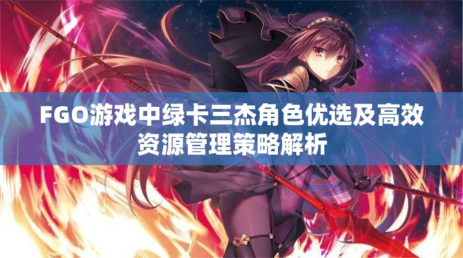 FGO游戏中绿卡三杰角色优选及高效资源管理策略解析
