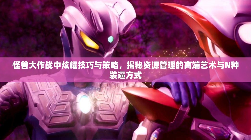 怪兽大作战中炫耀技巧与策略，揭秘资源管理的高端艺术与N种装逼方式