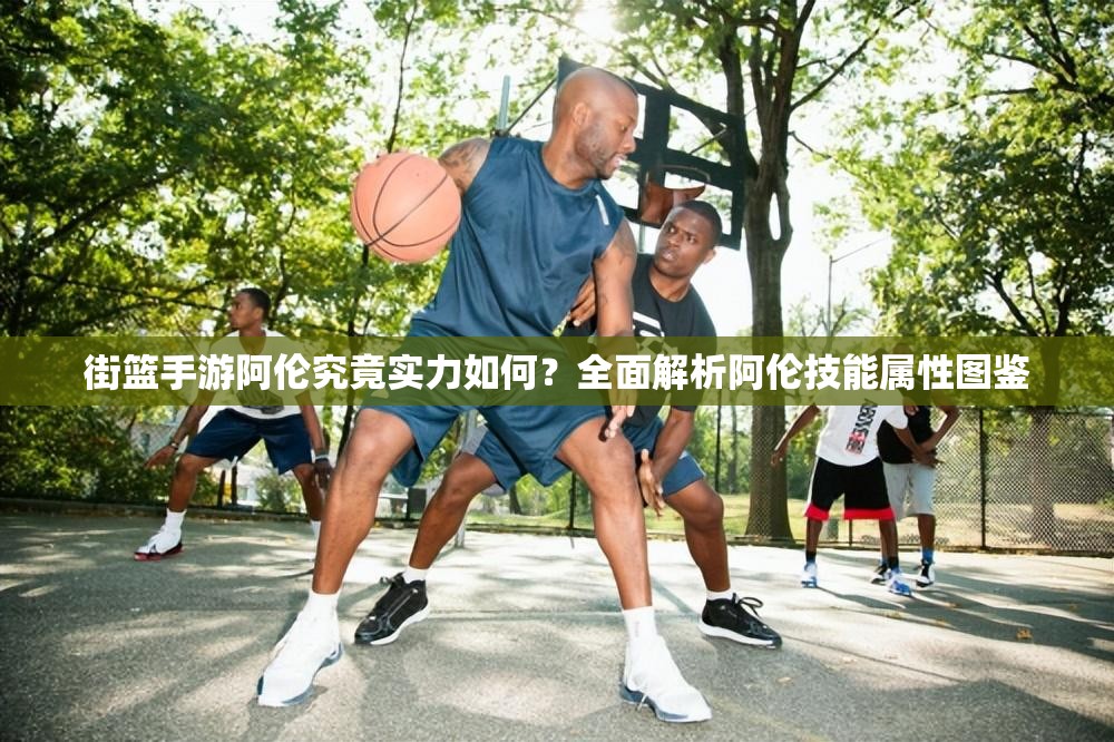 街篮手游阿伦究竟实力如何？全面解析阿伦技能属性图鉴