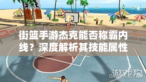 街篮手游杰克能否称霸内线？深度解析其技能属性图鉴
