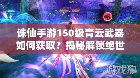 诛仙手游150级青云武器如何获取？揭秘解锁绝世神兵的秘密！