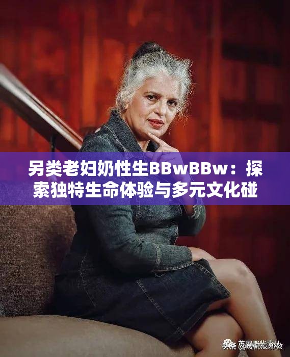 另类老妇奶性生BBwBBw：探索独特生命体验与多元文化碰撞的深层意义