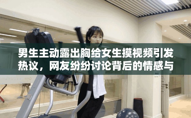 男生主动露出胸给女生摸视频引发热议，网友纷纷讨论背后的情感与信任问题