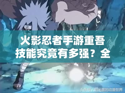 火影忍者手游重吾技能究竟有多强？全面揭秘咒印之祖的战斗实力