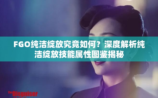 FGO纯洁绽放究竟如何？深度解析纯洁绽放技能属性图鉴揭秘