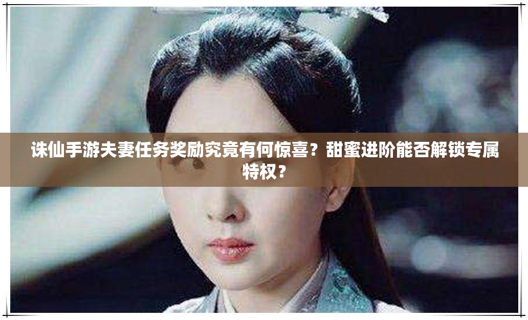 诛仙手游夫妻任务奖励究竟有何惊喜？甜蜜进阶能否解锁专属特权？