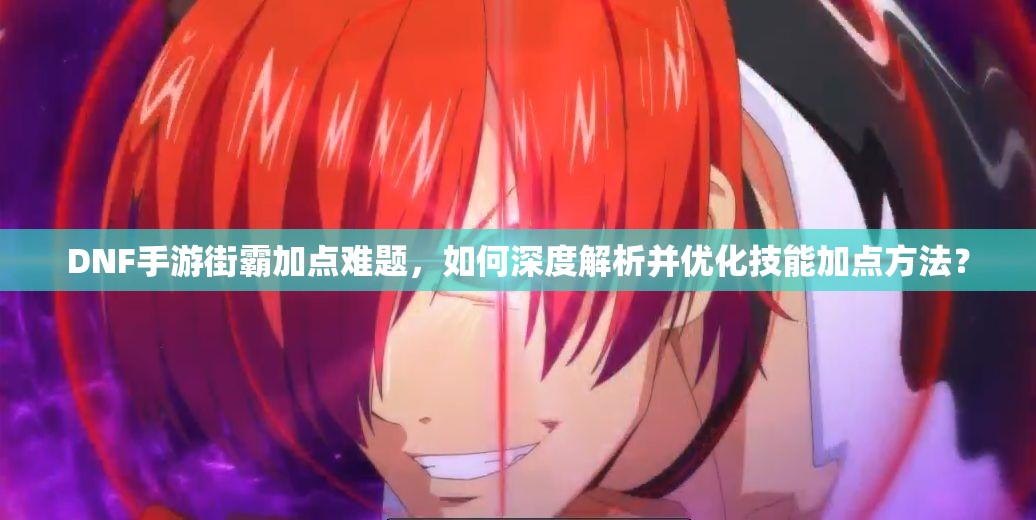 DNF手游街霸加点难题，如何深度解析并优化技能加点方法？