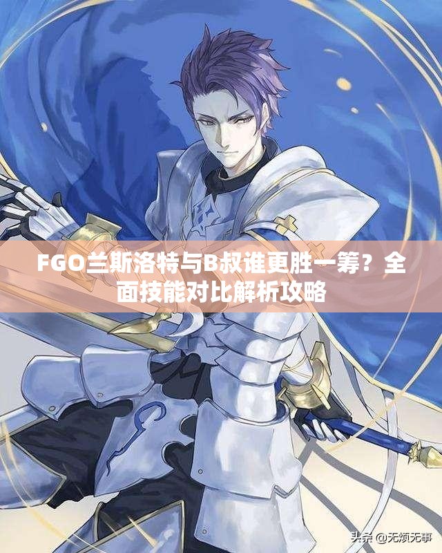 FGO兰斯洛特与B叔谁更胜一筹？全面技能对比解析攻略