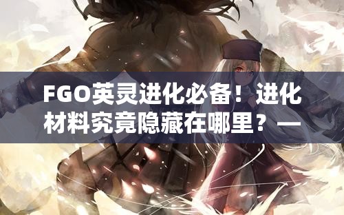 FGO英灵进化必备！进化材料究竟隐藏在哪里？——深入探索演变史专题