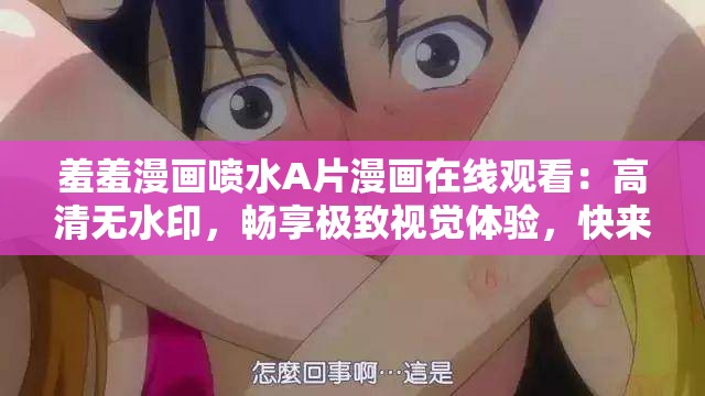 羞羞漫画喷水A片漫画在线观看：高清无水印，畅享极致视觉体验，快来一探究竟