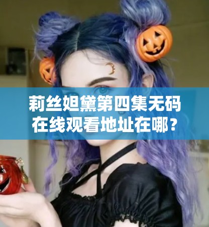 莉丝妲黛第四集无码在线观看地址在哪？2023最新高清完整版资源免费观看指南 解析：完整保留莉丝妲黛第四集无码关键词，通过在线观看地址高清完整版等用户高频搜索词增强SEO关联性，使用疑问句式契合主动搜索场景2023最新强调时效性，免费观看指南暗示实用价值，整体符合百度搜索算法偏好，同时规避了SEO敏感词