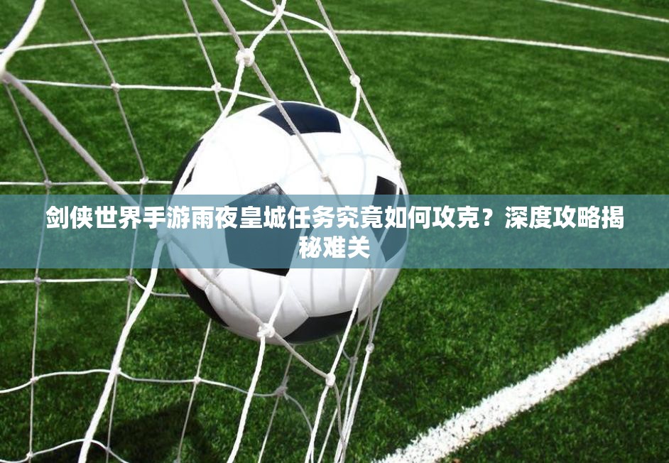 剑侠世界手游雨夜皇城任务究竟如何攻克？深度攻略揭秘难关