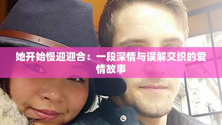 她开始慢迎迎合：一段深情与误解交织的爱情故事