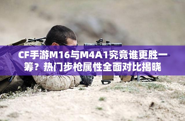 CF手游M16与M4A1究竟谁更胜一筹？热门步枪属性全面对比揭晓