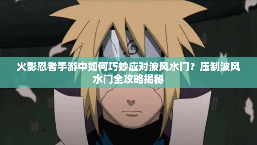 火影忍者手游中如何巧妙应对波风水门？压制波风水门全攻略揭秘