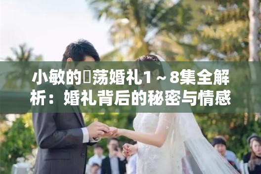 小敏的婬荡婚礼1～8集全解析：婚礼背后的秘密与情感纠葛大揭秘