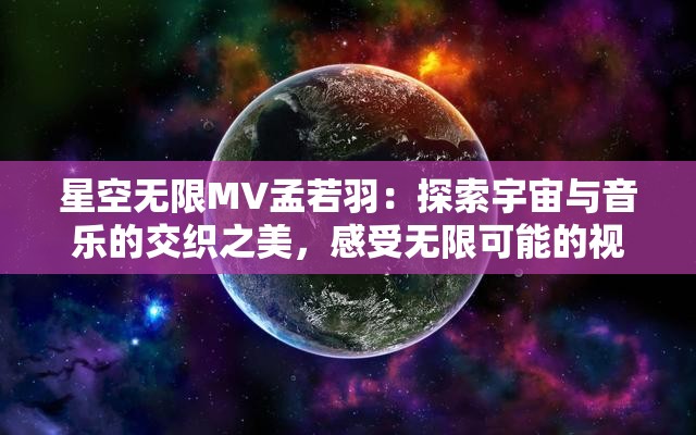 星空无限MV孟若羽：探索宇宙与音乐的交织之美，感受无限可能的视听盛宴