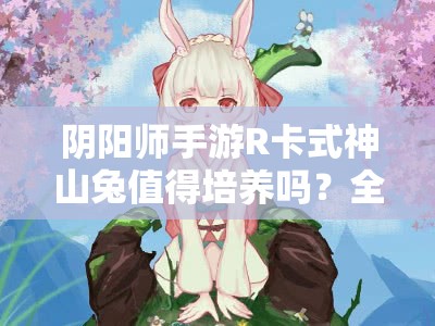 阴阳师手游R卡式神山兔值得培养吗？全面解析其属性与技能！