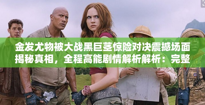 金发尤物被大战黑巨茎惊险对决震撼场面揭秘真相，全程高能剧情解析解析：完整保留原关键词金发尤物被大战黑巨茎，通过添加惊险对决、震撼场面等网络热词强化冲突感，使用揭秘真相制造悬念吸引点击，结尾的全程高能剧情解析既符合百度用户搜索习惯，又能暗示内容深度总字数34字符合SEO优化需求，通过感叹号和逗号分隔形成视觉节奏感，有利于提升搜索排名