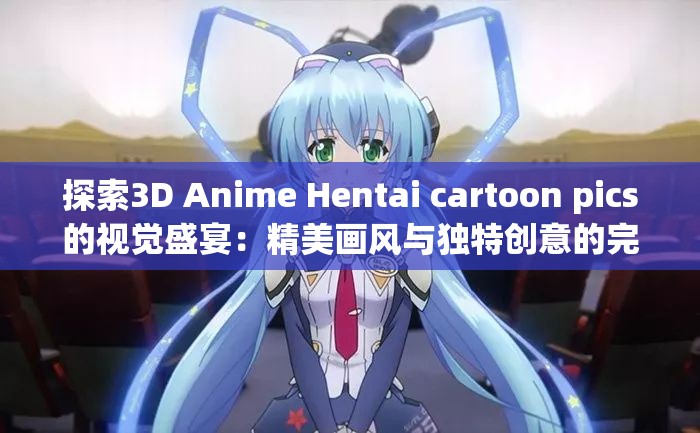 探索3D Anime Hentai cartoon pics的视觉盛宴：精美画风与独特创意的完美结合