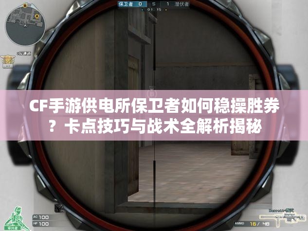 CF手游供电所保卫者如何稳操胜券？卡点技巧与战术全解析揭秘