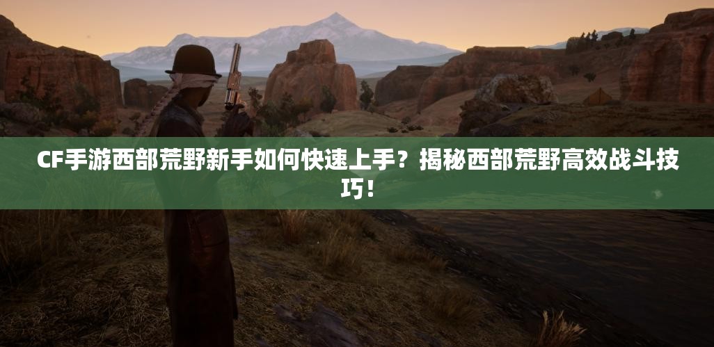 CF手游西部荒野新手如何快速上手？揭秘西部荒野高效战斗技巧！