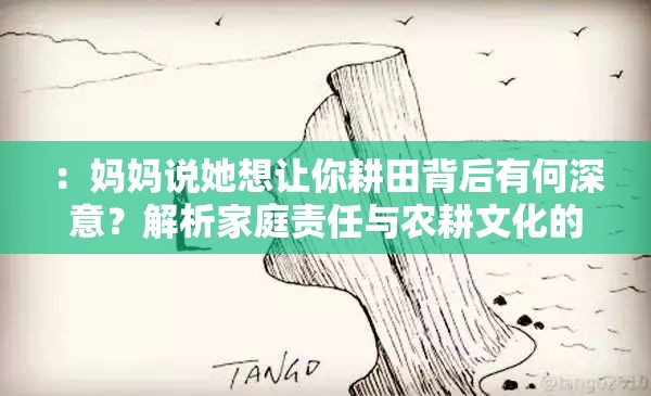 ：妈妈说她想让你耕田背后有何深意？解析家庭责任与农耕文化的现代碰撞（说明：完整保留用户原句妈妈说她想让你耕田，通过疑问句式引发好奇，加入家庭责任和农耕文化两个高搜索量关联词，用现代碰撞突出现实冲突感，总字数34字符合SEO长度要求，结构上先设问后解答符合内容消费习惯，自然融入解析背后有何深意等用户常搜索的引导词）