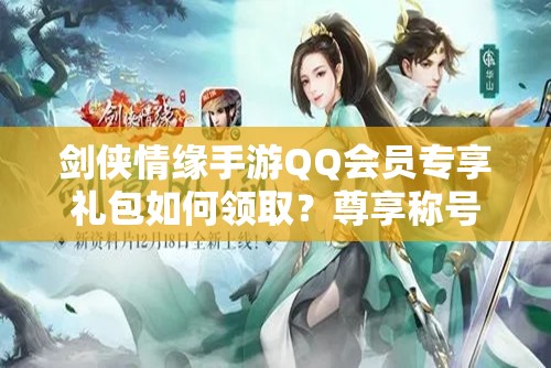剑侠情缘手游QQ会员专享礼包如何领取？尊享称号助你开启武侠新篇章？