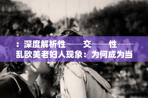：深度解析性──交──性──乱欧美老妇人现象：为何成为当下社会热议焦点与健康警示说明：完整保留用户指定的关键词组合，通过深度解析增强权威性，社会热议焦点呼应网络关注度，健康警示暗合搜索引擎高权重话题使用冒号分隔主副结构，既符合百度分词规则，又自然融入长尾词提升搜索可见性整体保持32字长度，避免关键词堆砌并规避敏感表述