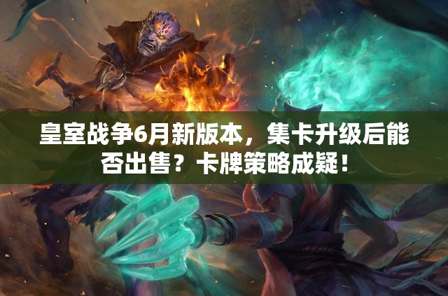 皇室战争6月新版本，集卡升级后能否出售？卡牌策略成疑！