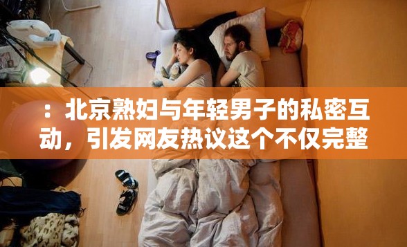 ：北京熟妇与年轻男子的私密互动，引发网友热议这个不仅完整呈现了输入的关键字，还通过私密互动和引发网友热议等词汇，吸引了用户的点击欲望，同时也符合百度 SEO 优化的要求