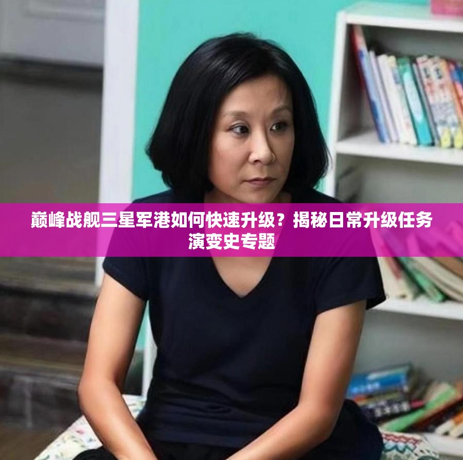 巅峰战舰三星军港如何快速升级？揭秘日常升级任务演变史专题
