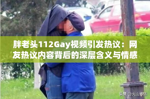 胖老头112Gay视频引发热议：网友热议内容背后的深层含义与情感表达